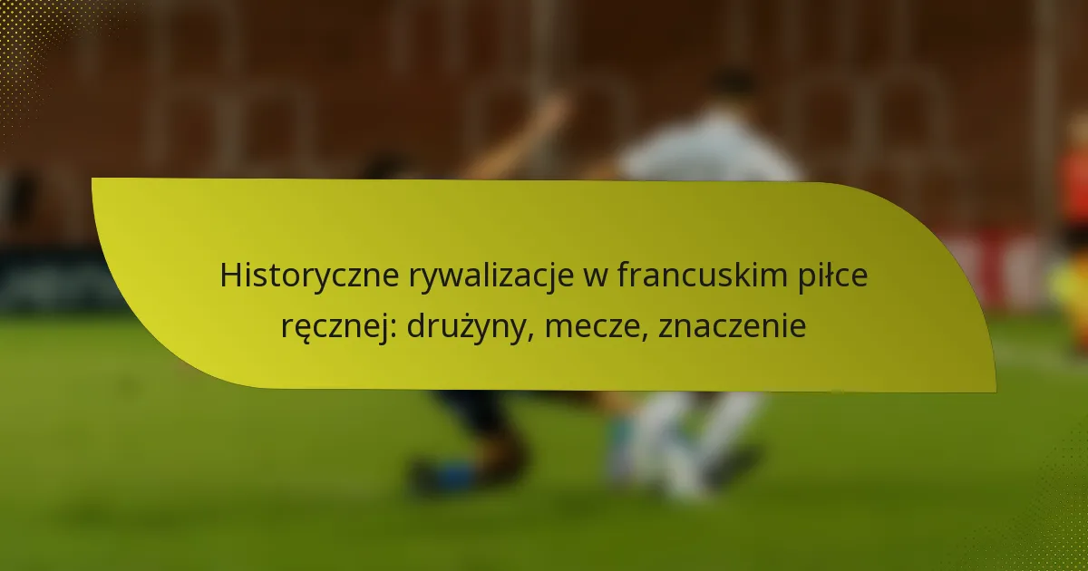 Historyczne rywalizacje w francuskim piłce ręcznej: drużyny, mecze, znaczenie