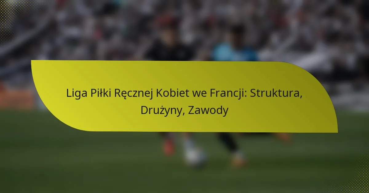 Liga Piłki Ręcznej Kobiet we Francji: Struktura, Drużyny, Zawody
