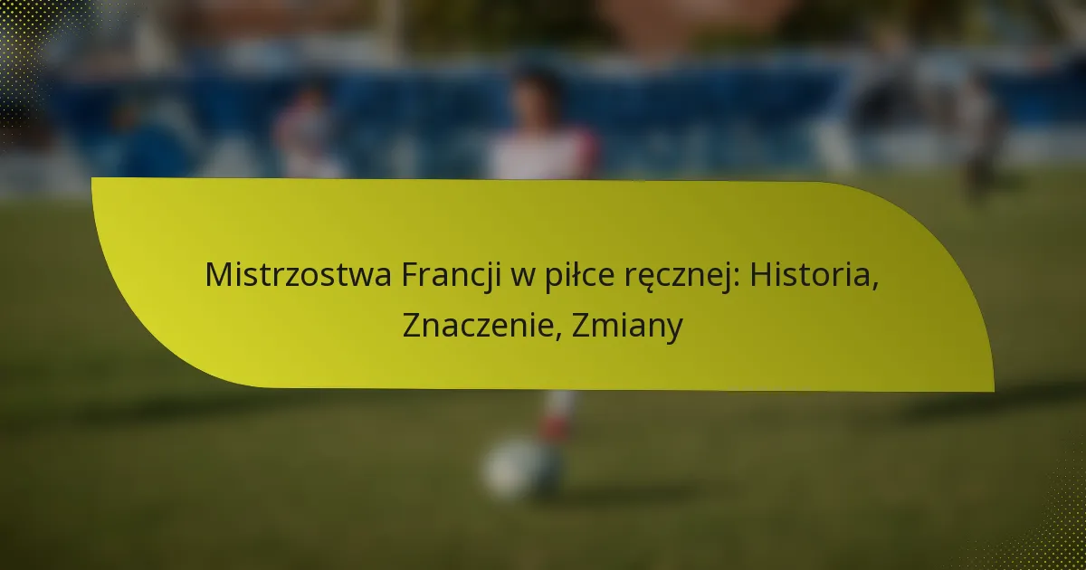 Mistrzostwa Francji w piłce ręcznej: Historia, Znaczenie, Zmiany