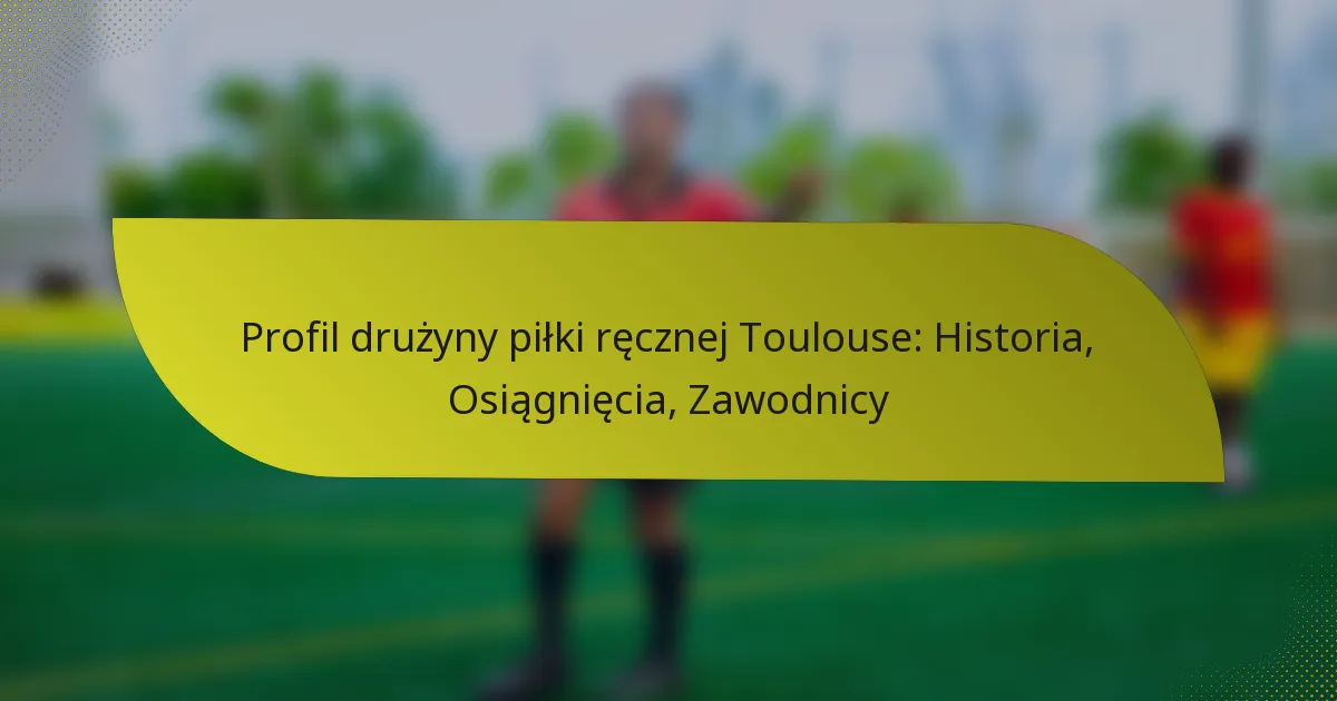 Profil drużyny piłki ręcznej Toulouse: Historia, Osiągnięcia, Zawodnicy