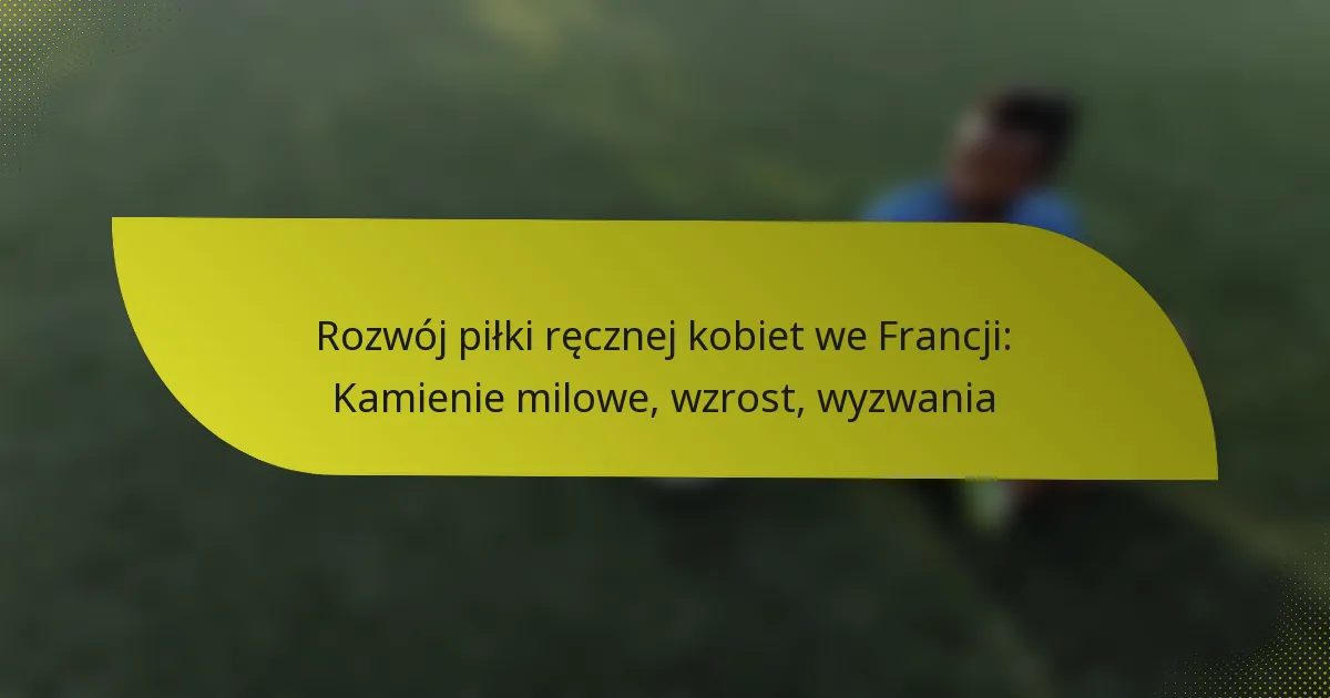 Rozwój piłki ręcznej kobiet we Francji: Kamienie milowe, wzrost, wyzwania