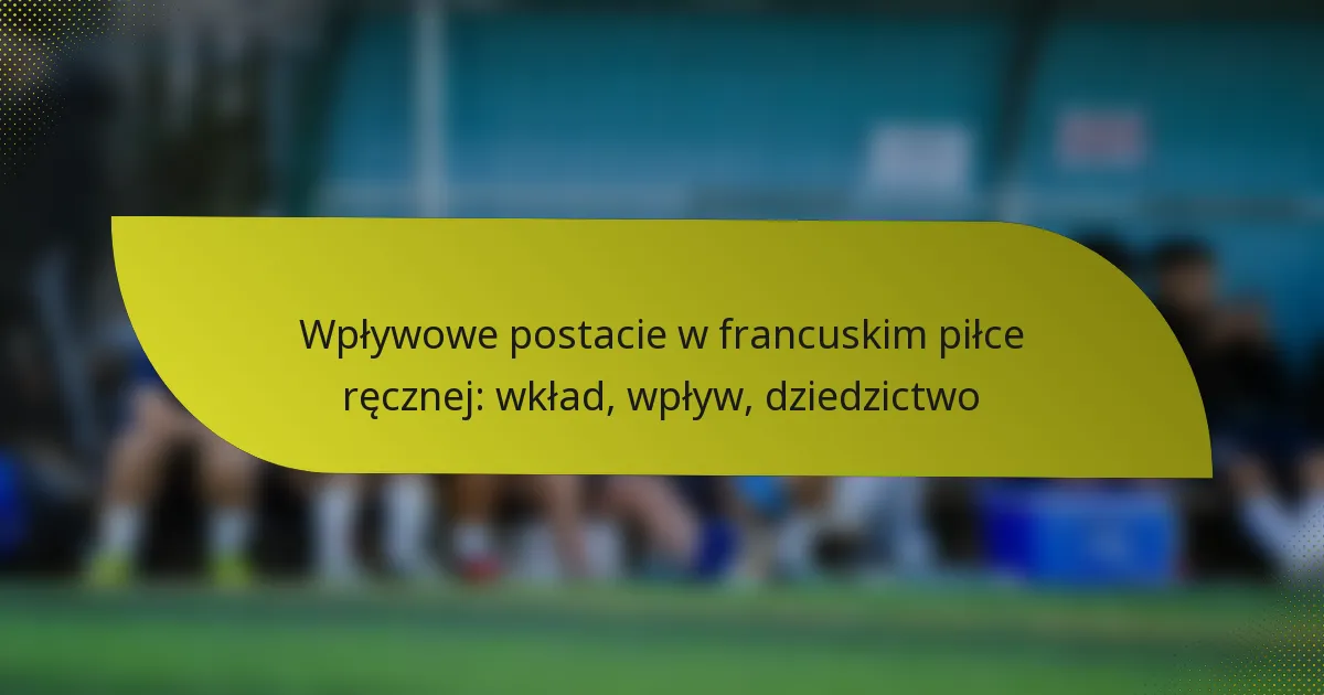 Wpływowe postacie w francuskim piłce ręcznej: wkład, wpływ, dziedzictwo