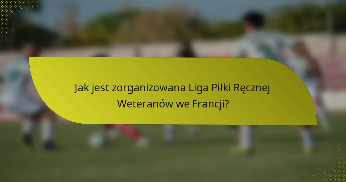 Jak jest zorganizowana Liga Piłki Ręcznej Weteranów we Francji?