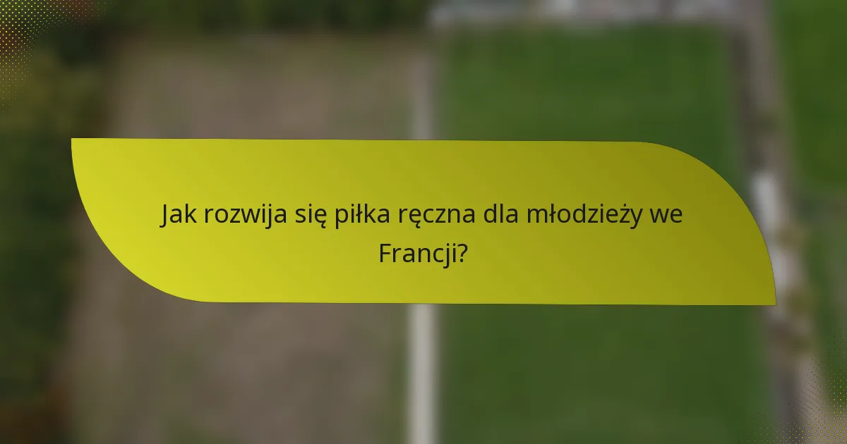 Jak rozwija się piłka ręczna dla młodzieży we Francji?