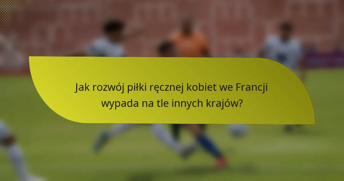 Jak rozwój piłki ręcznej kobiet we Francji wypada na tle innych krajów?