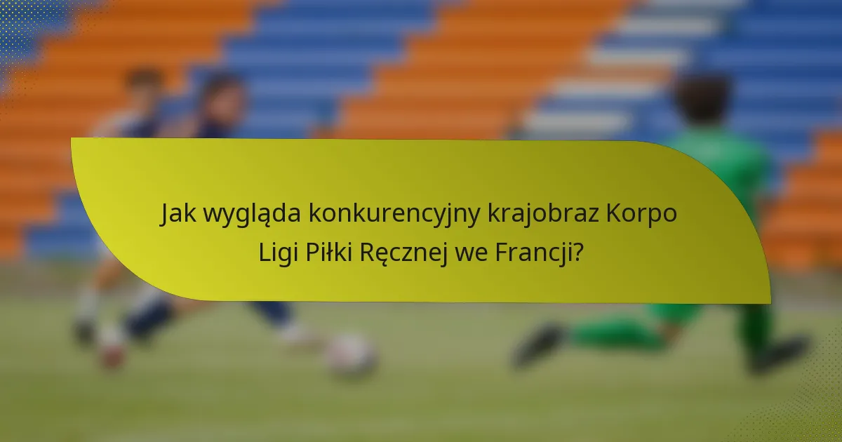 Jak wygląda konkurencyjny krajobraz Korpo Ligi Piłki Ręcznej we Francji?