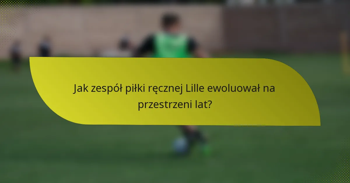 Jak zespół piłki ręcznej Lille ewoluował na przestrzeni lat?