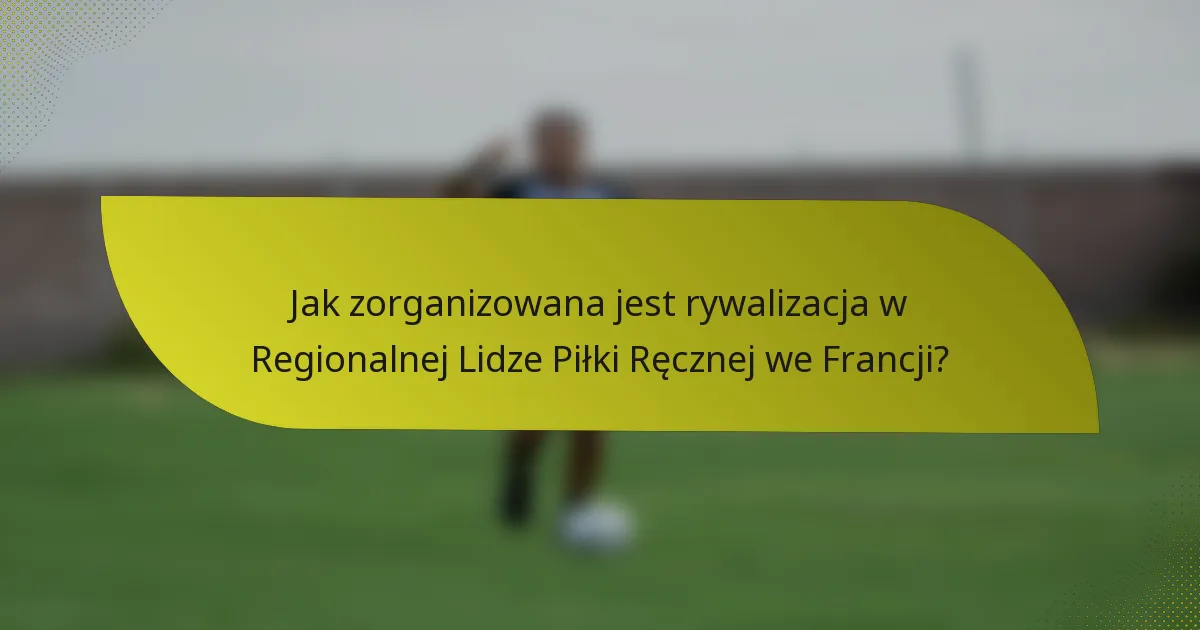 Jak zorganizowana jest rywalizacja w Regionalnej Lidze Piłki Ręcznej we Francji?