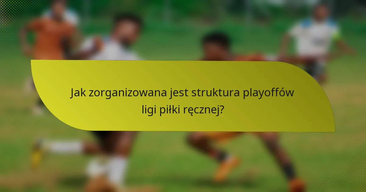 Jak zorganizowana jest struktura playoffów ligi piłki ręcznej?