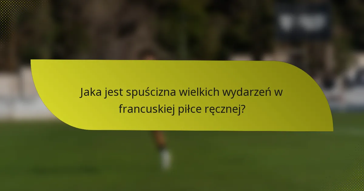 Jaka jest spuścizna wielkich wydarzeń w francuskiej piłce ręcznej?