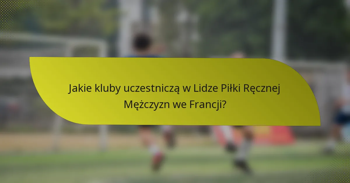 Jakie kluby uczestniczą w Lidze Piłki Ręcznej Mężczyzn we Francji?
