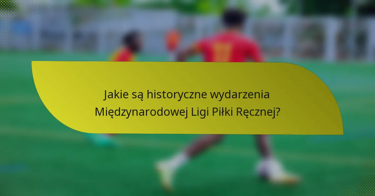 Jakie są historyczne wydarzenia Międzynarodowej Ligi Piłki Ręcznej?