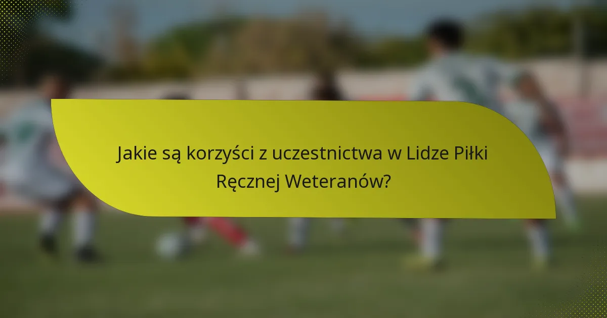 Jakie są korzyści z uczestnictwa w Lidze Piłki Ręcznej Weteranów?