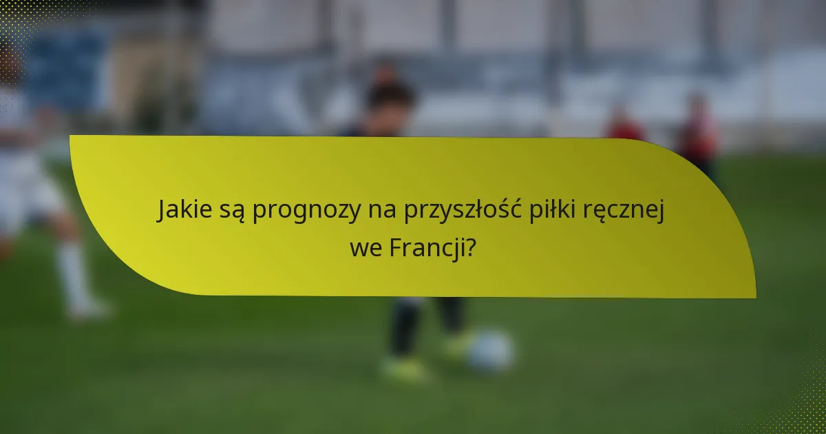 Jakie są prognozy na przyszłość piłki ręcznej we Francji?