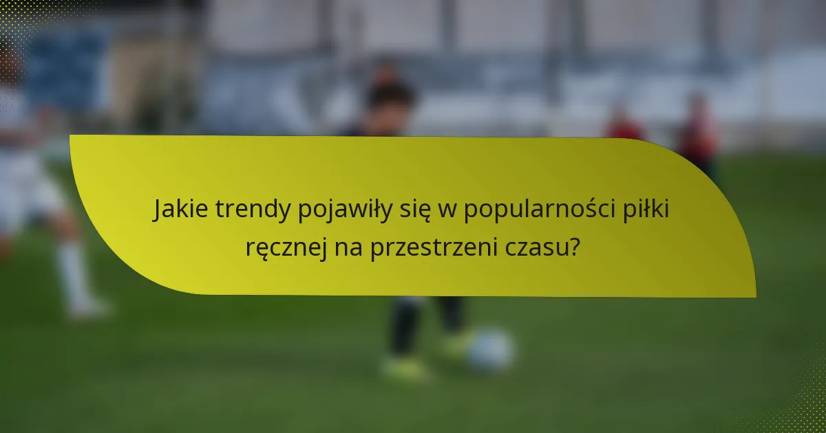 Jakie trendy pojawiły się w popularności piłki ręcznej na przestrzeni czasu?