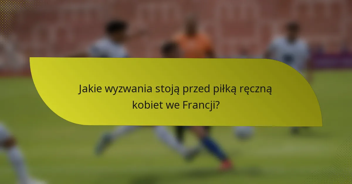 Jakie wyzwania stoją przed piłką ręczną kobiet we Francji?