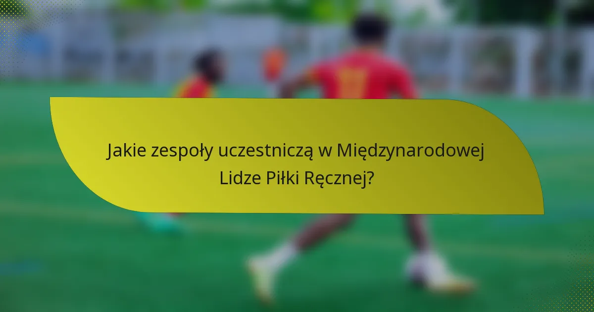 Jakie zespoły uczestniczą w Międzynarodowej Lidze Piłki Ręcznej?