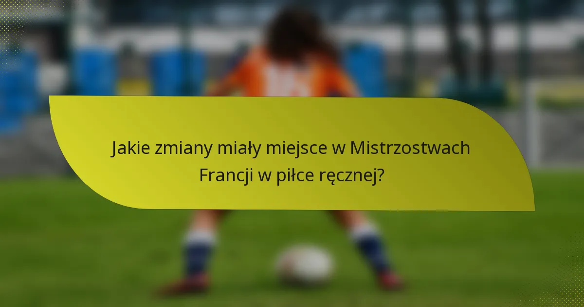 Jakie zmiany miały miejsce w Mistrzostwach Francji w piłce ręcznej?