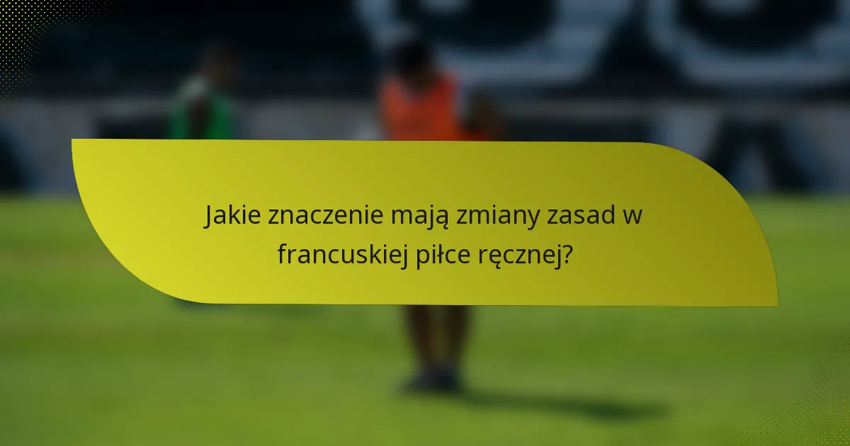 Jakie znaczenie mają zmiany zasad w francuskiej piłce ręcznej?