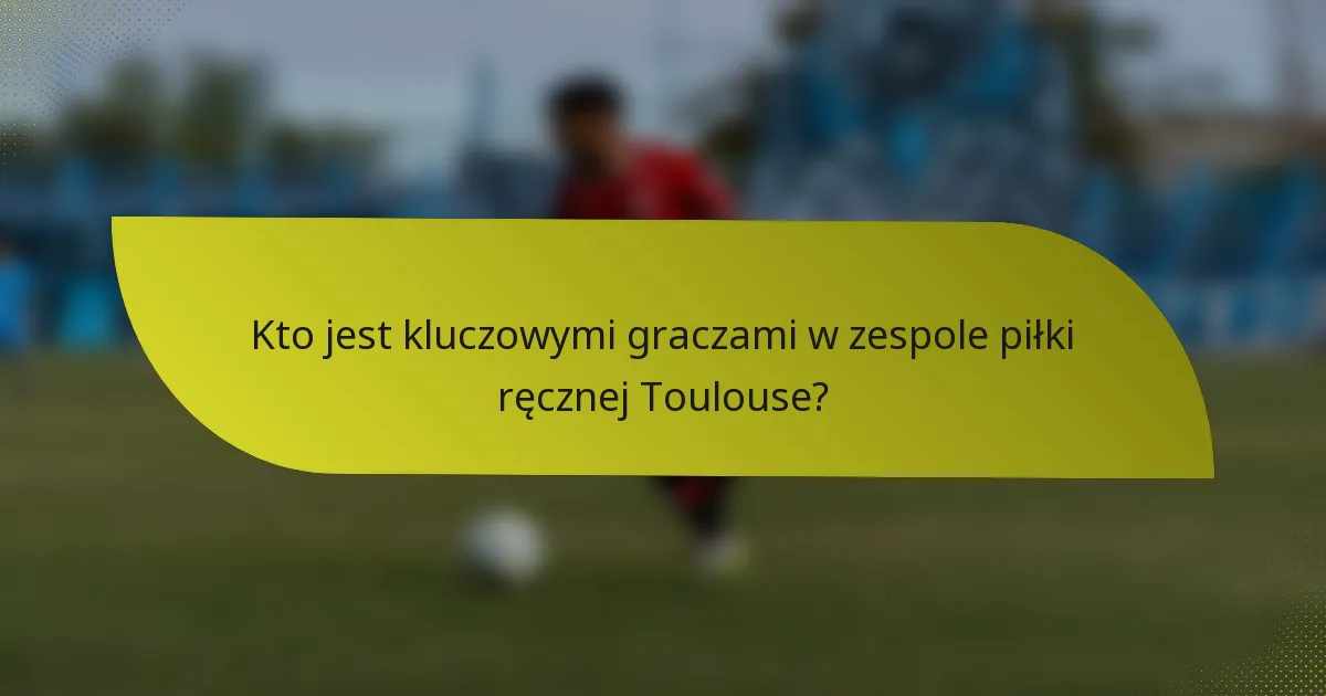 Kto jest kluczowymi graczami w zespole piłki ręcznej Toulouse?