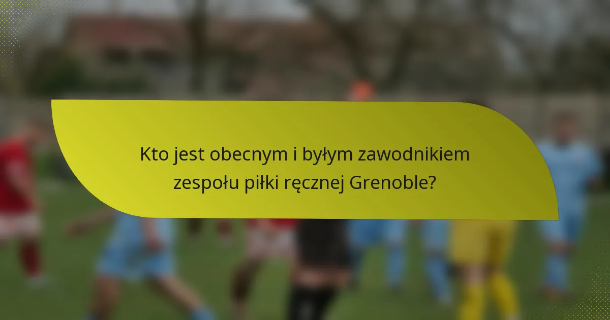 Kto jest obecnym i byłym zawodnikiem zespołu piłki ręcznej Grenoble?