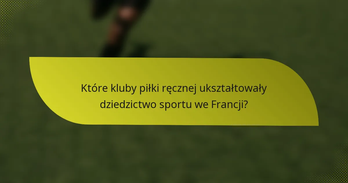 Które kluby piłki ręcznej ukształtowały dziedzictwo sportu we Francji?